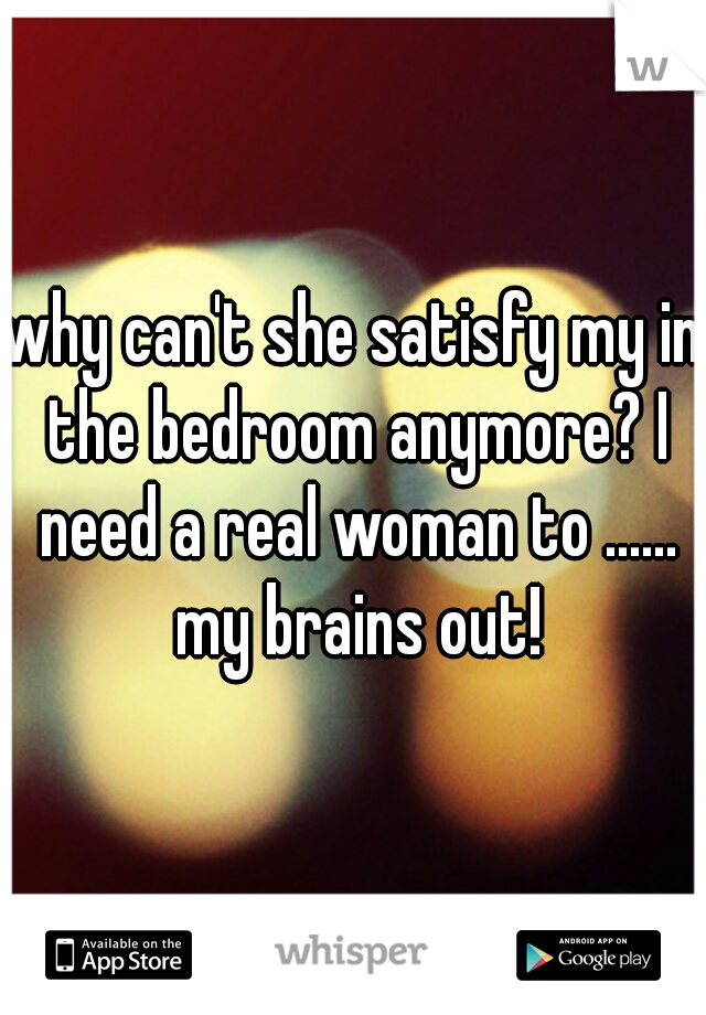 why can't she satisfy my in the bedroom anymore? I need a real woman to ...... my brains out!