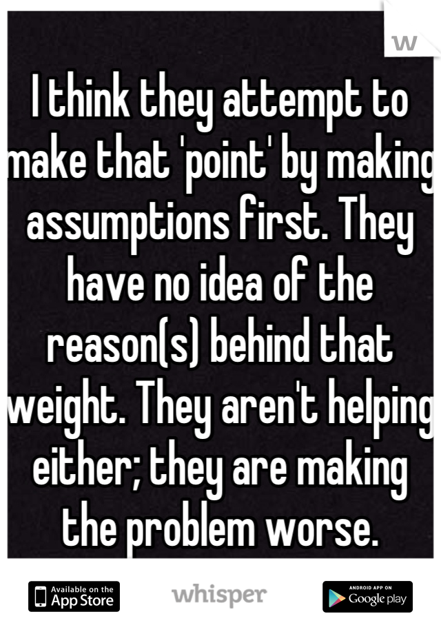 I think they attempt to make that 'point' by making assumptions first. They have no idea of the reason(s) behind that weight. They aren't helping either; they are making the problem worse. 