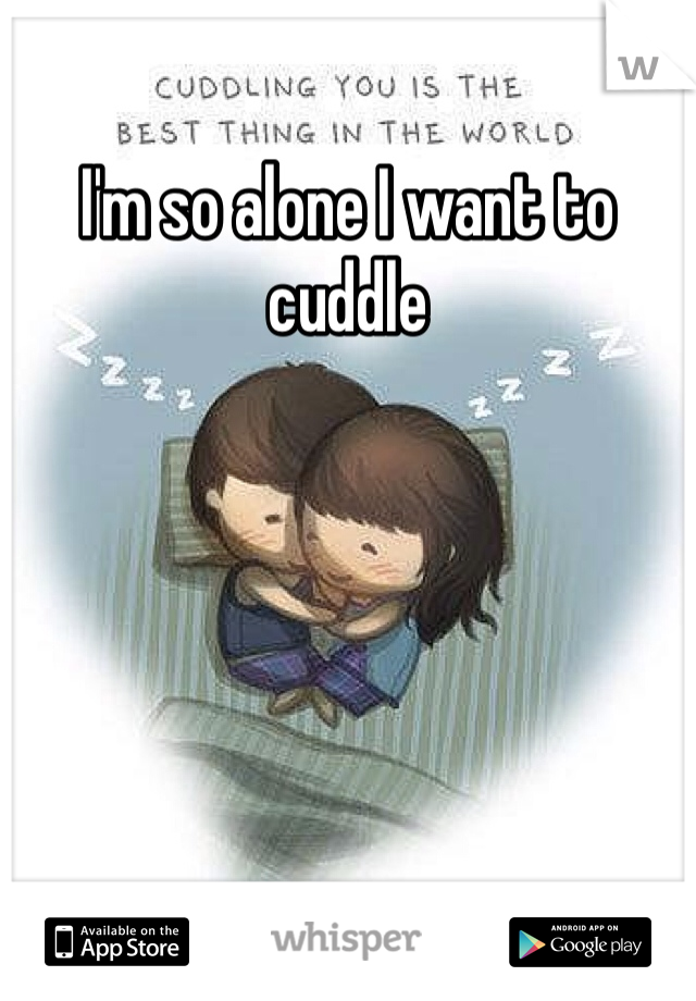 I'm so alone I want to cuddle 