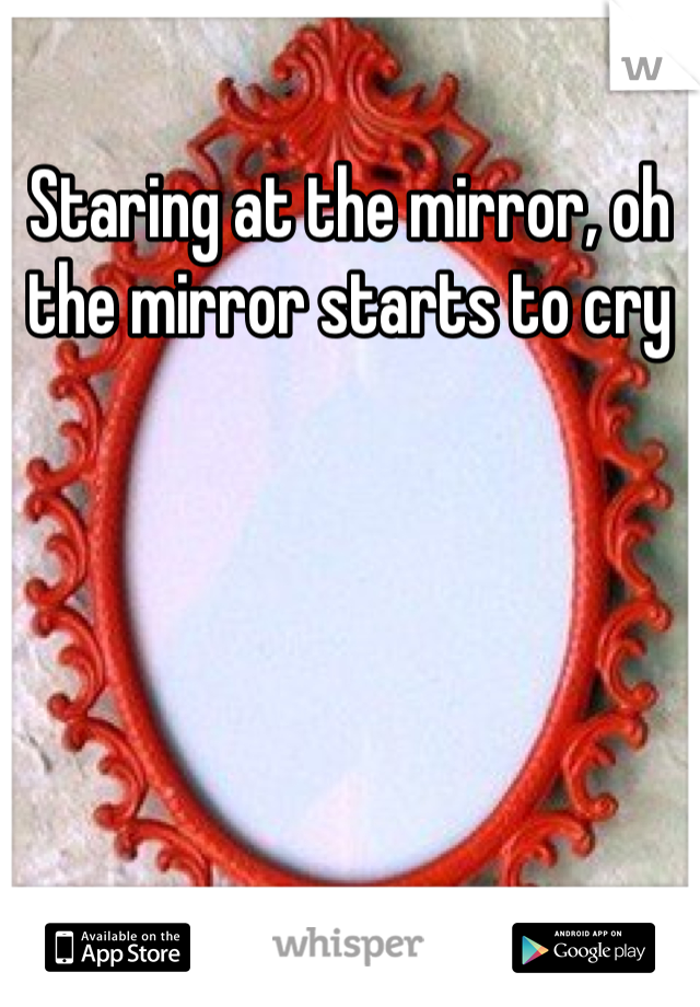 Staring at the mirror, oh the mirror starts to cry 