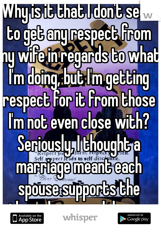 Why is it that I don't seem to get any respect from my wife in regards to what I'm doing, but I'm getting respect for it from those I'm not even close with? Seriously, I thought a marriage meant each spouse supports the other's hopes and dreams, not try to destroy them. 