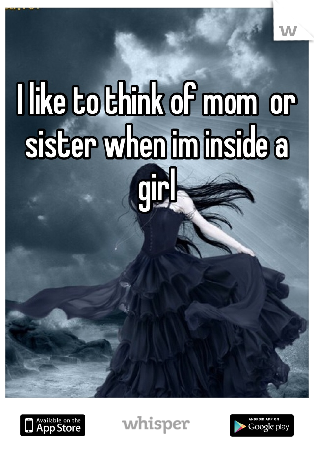 I like to think of mom  or sister when im inside a girl