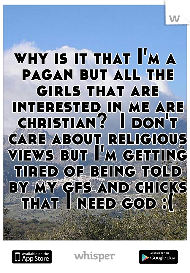 why is it that I'm a pagan but all the girls that are interested in me are christian?  I don't care about religious views but I'm getting tired of being told by my gfs and chicks that I need god :(