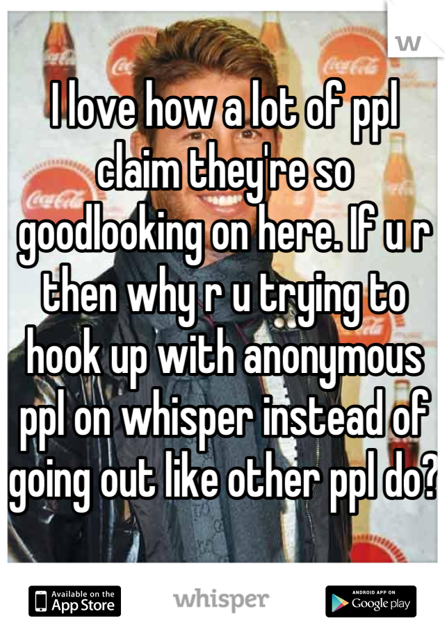 I love how a lot of ppl claim they're so goodlooking on here. If u r then why r u trying to hook up with anonymous ppl on whisper instead of going out like other ppl do?