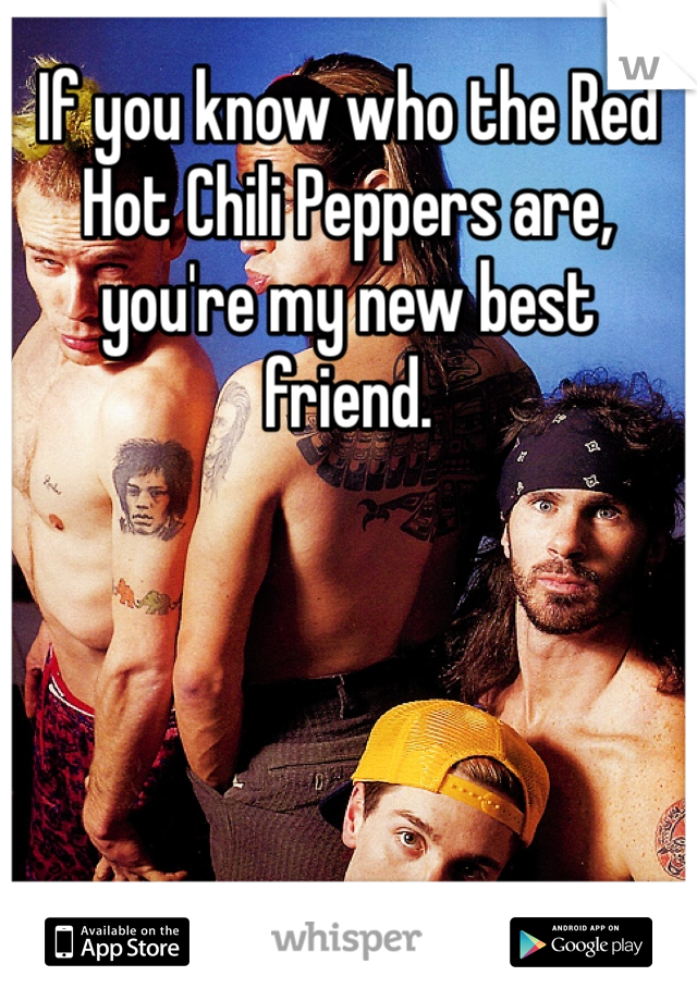 If you know who the Red Hot Chili Peppers are, you're my new best friend.