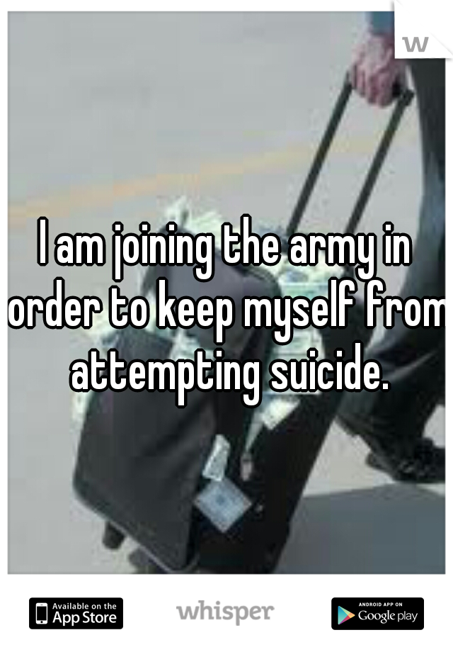 I am joining the army in order to keep myself from attempting suicide.