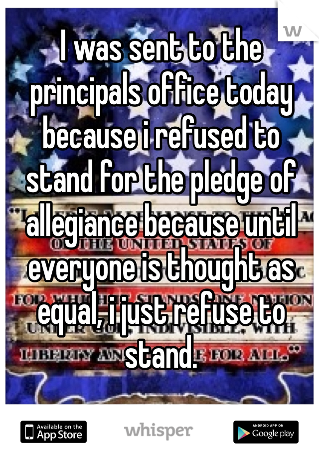 I was sent to the principals office today because i refused to stand for the pledge of allegiance because until everyone is thought as equal, i just refuse to stand. 