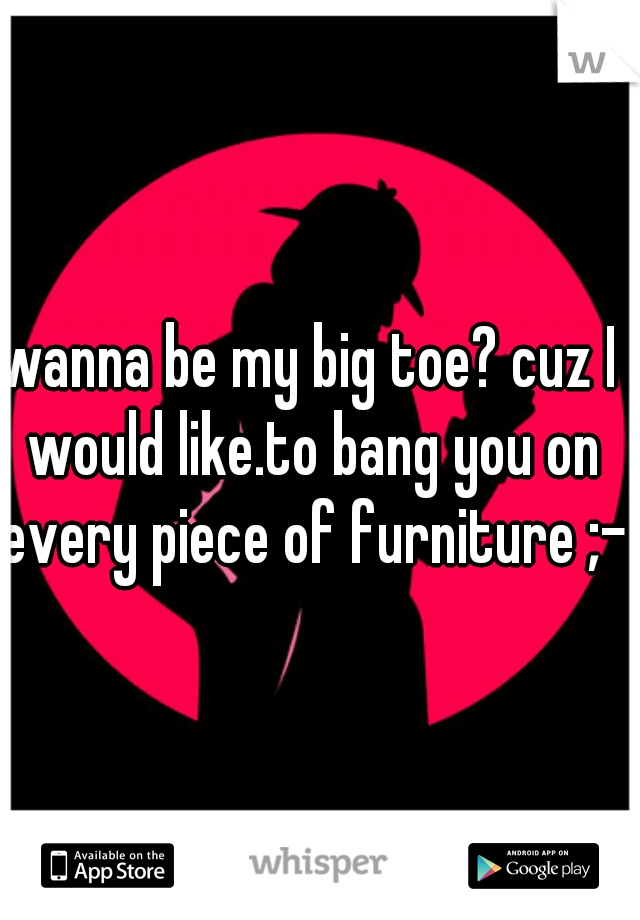 wanna be my big toe? cuz I would like.to bang you on every piece of furniture ;-)