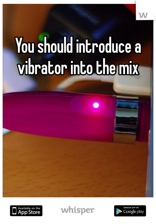 You should introduce a vibrator into the mix