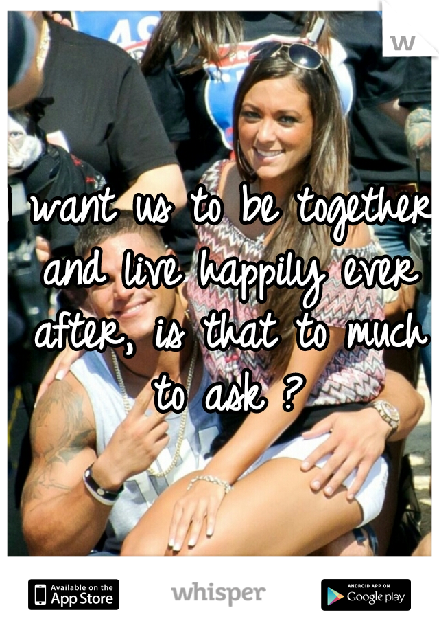 I want us to be together and live happily ever after, is that to much to ask ?