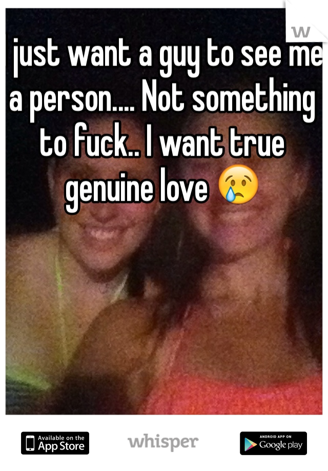 I just want a guy to see me a person.... Not something to fuck.. I want true genuine love 😢