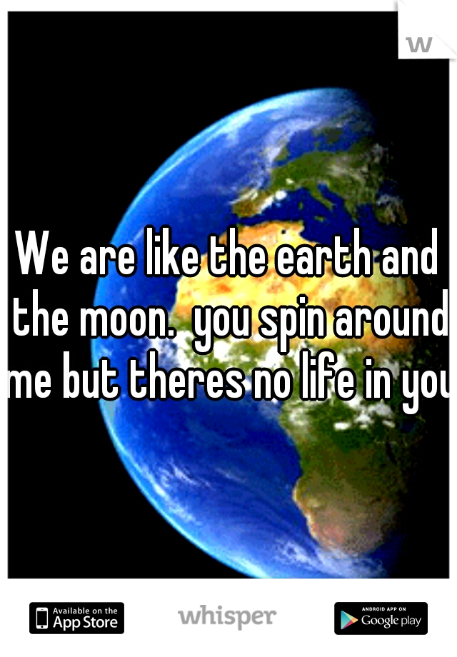 We are like the earth and the moon.  you spin around me but theres no life in you.