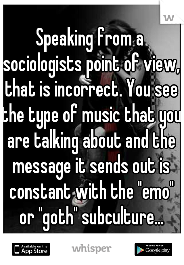 Speaking from a sociologists point of view, that is incorrect. You see the type of music that you are talking about and the message it sends out is constant with the "emo" or "goth" subculture...