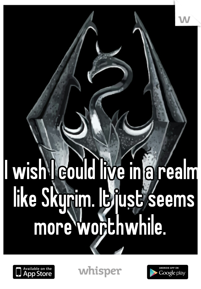 I wish I could live in a realm like Skyrim. It just seems more worthwhile.  
