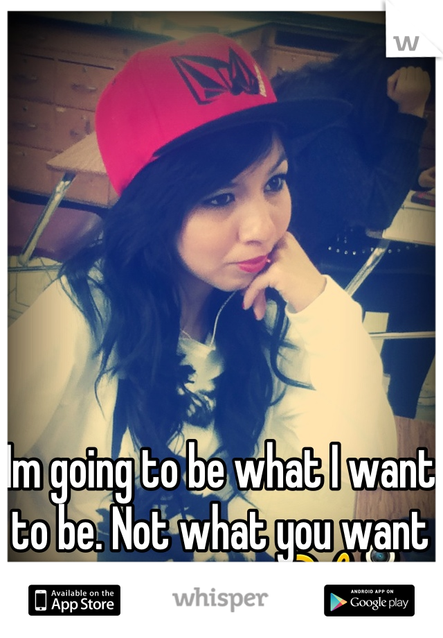 Im going to be what I want to be. Not what you want me to be.