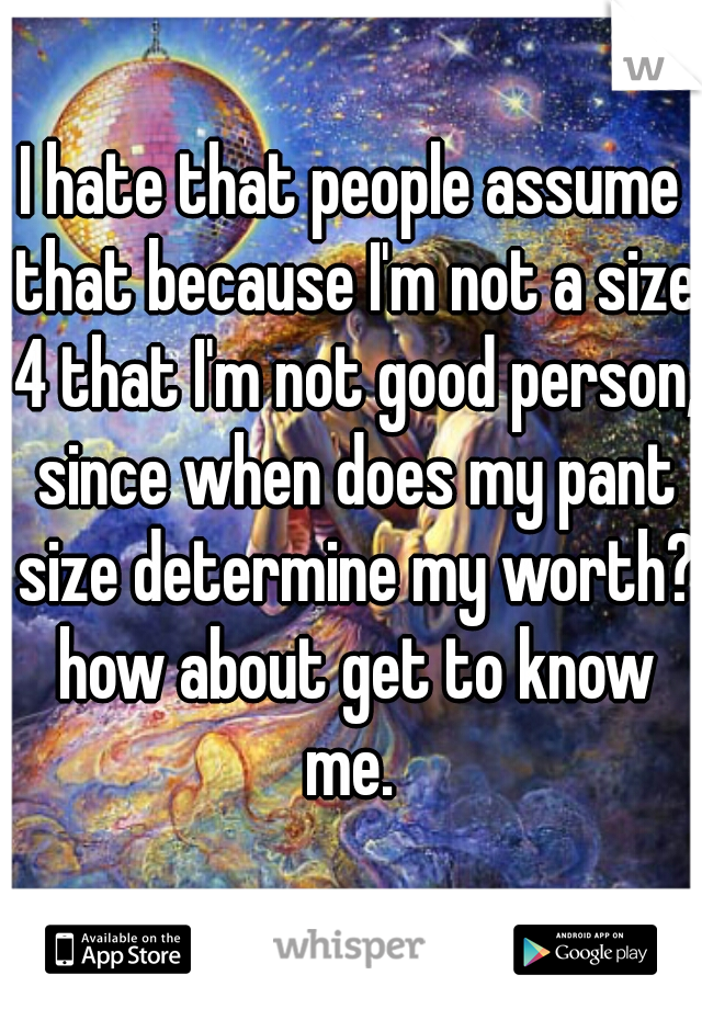 I hate that people assume that because I'm not a size 4 that I'm not good person, since when does my pant size determine my worth? how about get to know me. 