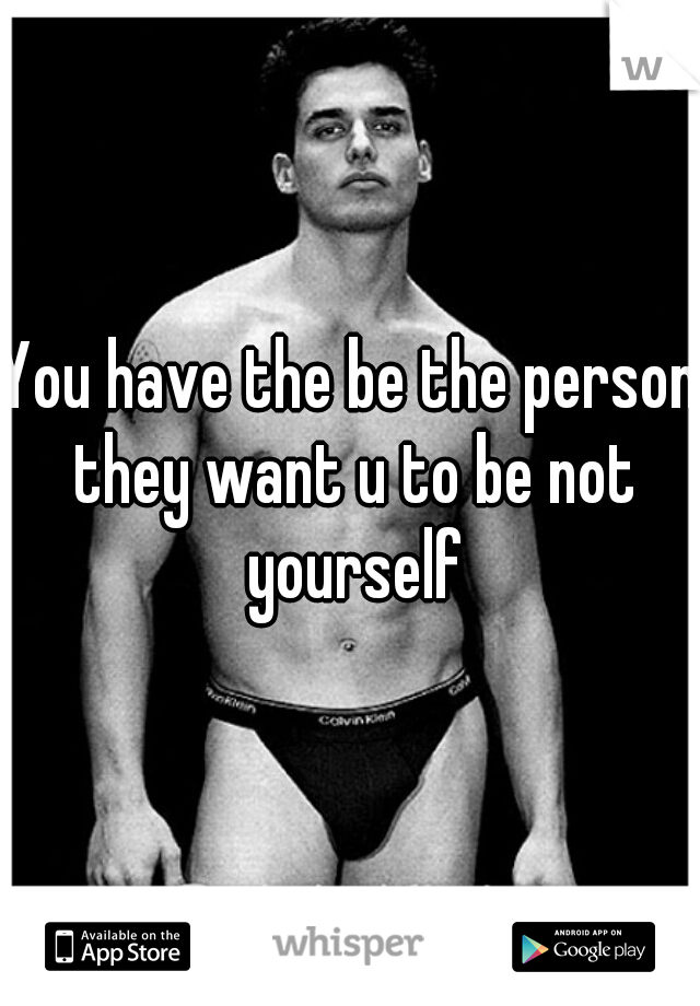 You have the be the person they want u to be not yourself