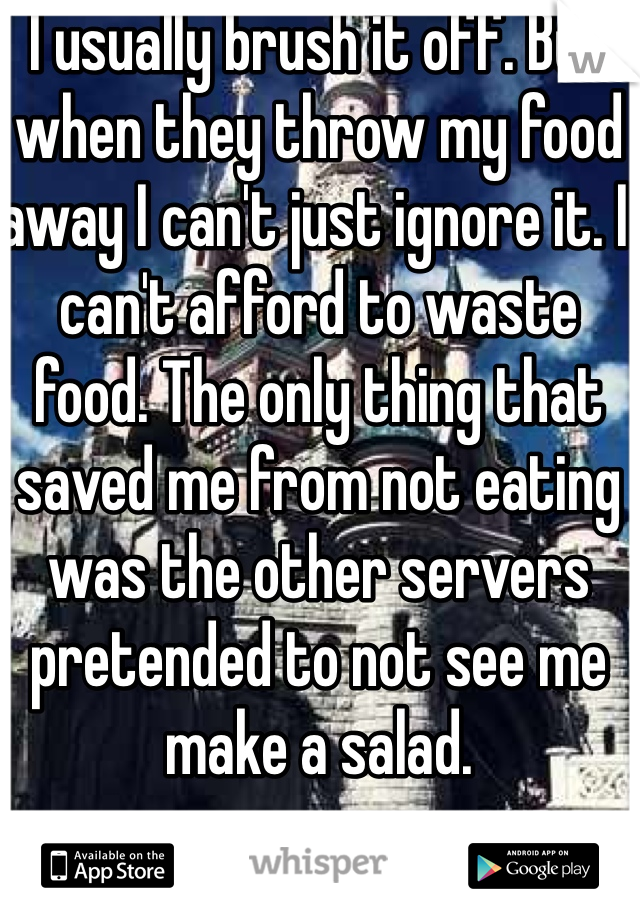 I usually brush it off. But when they throw my food away I can't just ignore it. I can't afford to waste food. The only thing that saved me from not eating was the other servers pretended to not see me make a salad. 