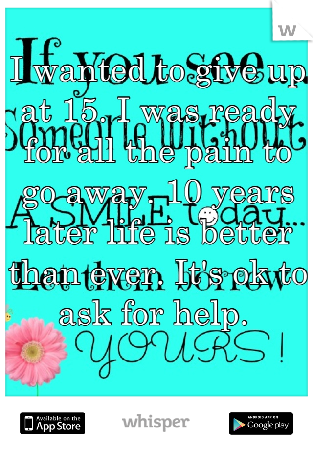 I wanted to give up at 15. I was ready for all the pain to go away. 10 years later life is better than ever. It's ok to ask for help. 