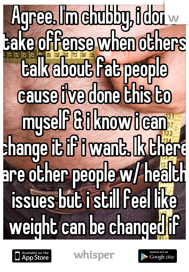 Agree. I'm chubby, i don't take offense when others talk about fat people cause i've done this to myself & i know i can change it if i want. Ik there are other people w/ health issues but i still feel like weight can be changed if you set your mind to it