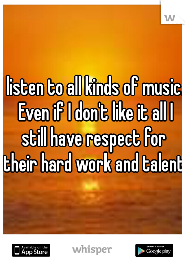 I listen to all kinds of music.  Even if I don't like it all I still have respect for their hard work and talent 