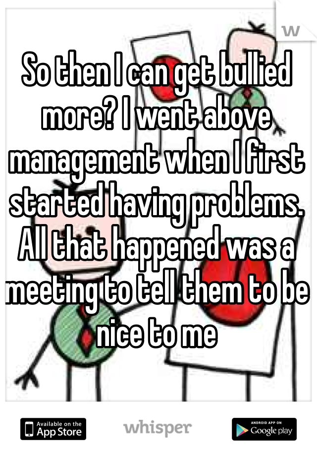 So then I can get bullied more? I went above management when I first started having problems. All that happened was a meeting to tell them to be nice to me