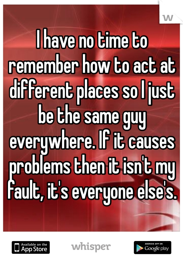 I have no time to remember how to act at different places so I just be the same guy everywhere. If it causes problems then it isn't my fault, it's everyone else's. 