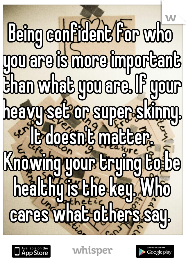 Being confident for who you are is more important than what you are. If your heavy set or super skinny. It doesn't matter. Knowing your trying to be healthy is the key. Who cares what others say. 