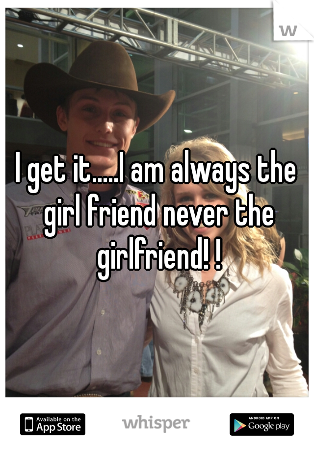 I get it.....I am always the girl friend never the girlfriend! !