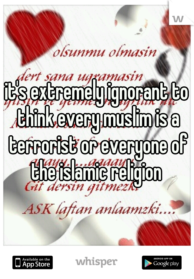 it's extremely ignorant to think every muslim is a terrorist or everyone of the islamic religion 