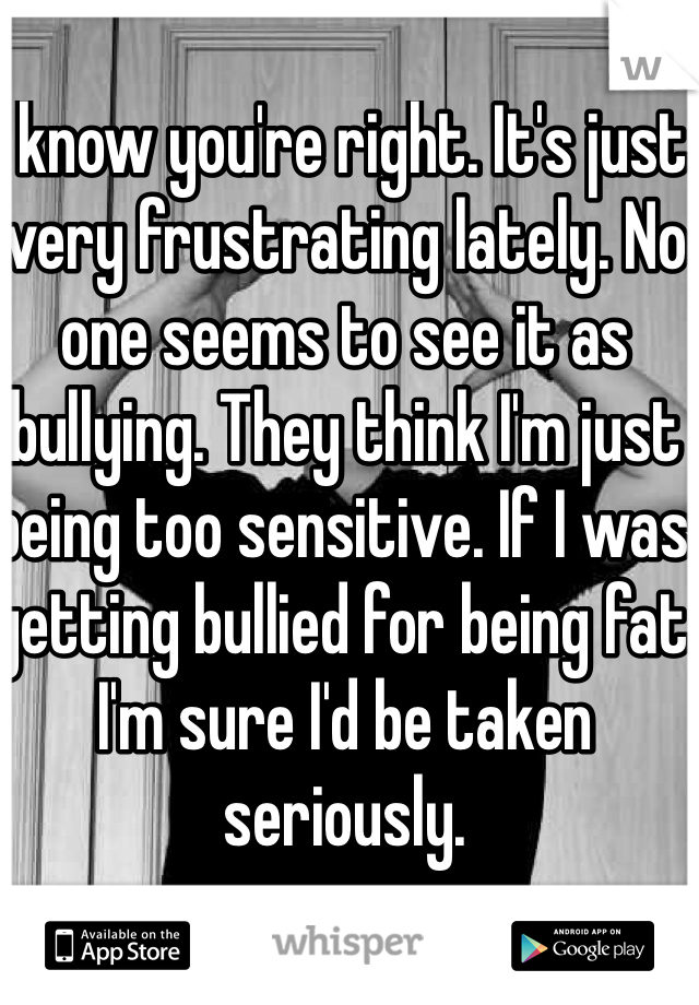 I know you're right. It's just very frustrating lately. No one seems to see it as bullying. They think I'm just being too sensitive. If I was getting bullied for being fat I'm sure I'd be taken seriously. 