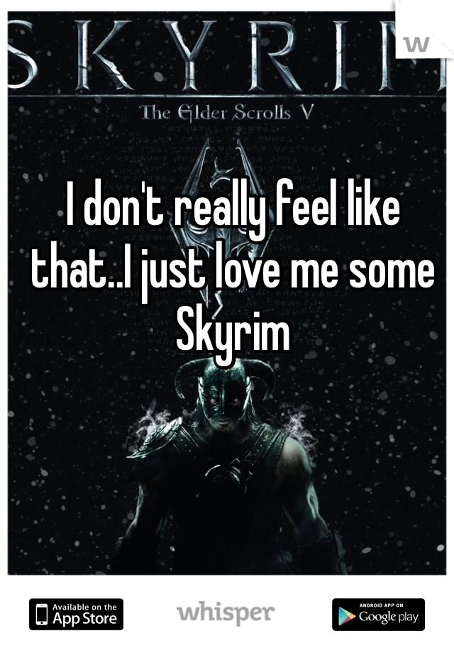 I don't really feel like that..I just love me some Skyrim