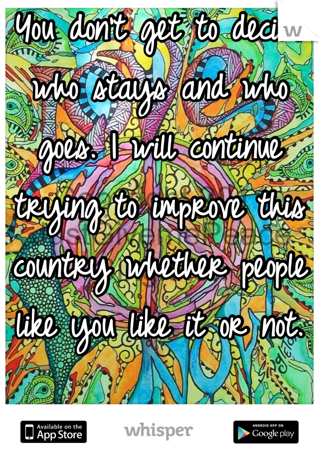 You don't get to decide who stays and who goes. I will continue trying to improve this country whether people like you like it or not.