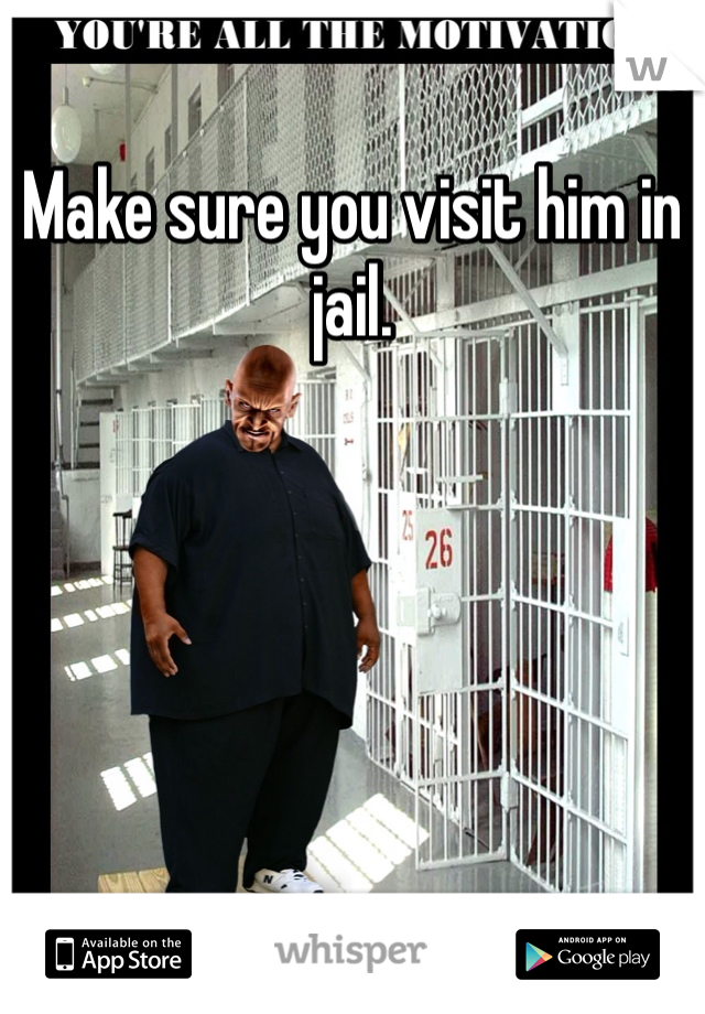 Make sure you visit him in jail.