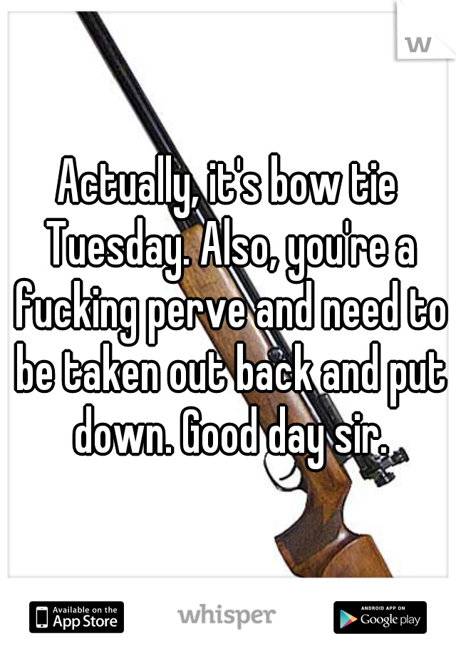 Actually, it's bow tie Tuesday. Also, you're a fucking perve and need to be taken out back and put down. Good day sir.