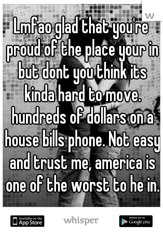 Lmfao glad that you're proud of the place your in but dont you think its kinda hard to move. hundreds of dollars on a house bills phone. Not easy and trust me, america is one of the worst to he in.