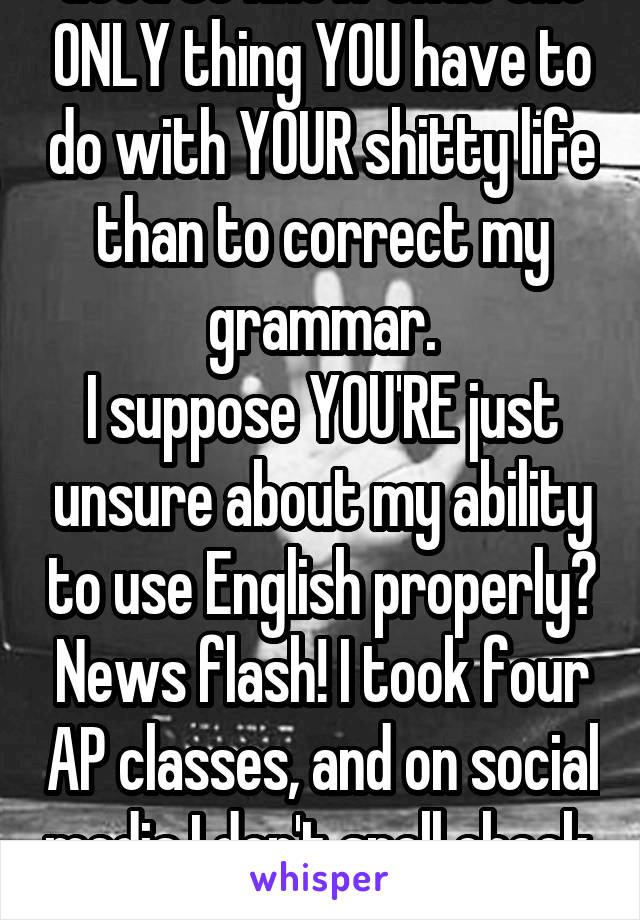 Good to know that the ONLY thing YOU have to do with YOUR shitty life than to correct my grammar.
I suppose YOU'RE just unsure about my ability to use English properly? News flash! I took four AP classes, and on social media I don't spell check. Sue me ass hat.