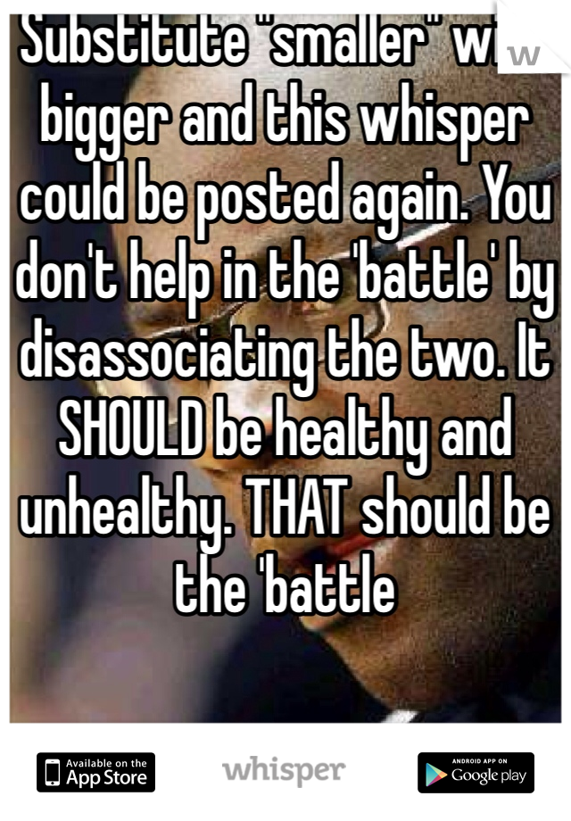 Substitute "smaller" with bigger and this whisper could be posted again. You don't help in the 'battle' by disassociating the two. It SHOULD be healthy and unhealthy. THAT should be the 'battle