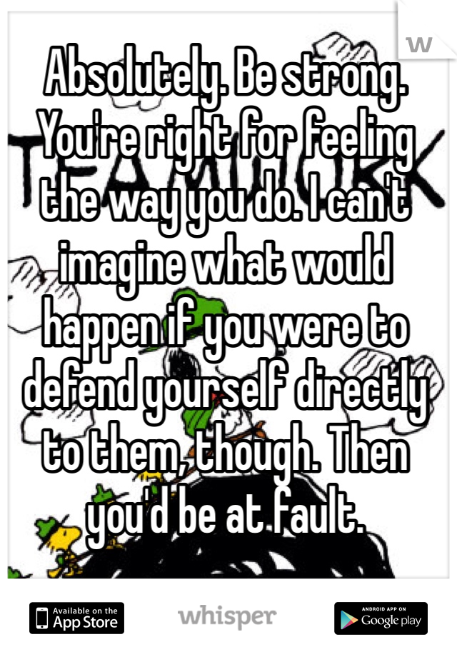 Absolutely. Be strong. You're right for feeling the way you do. I can't imagine what would happen if you were to defend yourself directly to them, though. Then you'd be at fault.