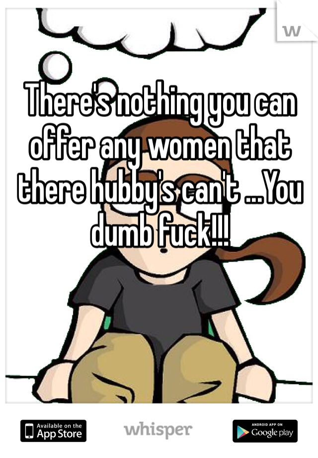 There's nothing you can offer any women that there hubby's can't ...You dumb fuck!!!