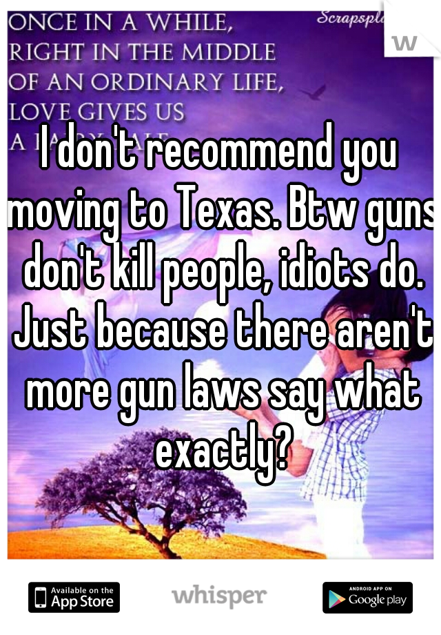 I don't recommend you moving to Texas. Btw guns don't kill people, idiots do. Just because there aren't more gun laws say what exactly?