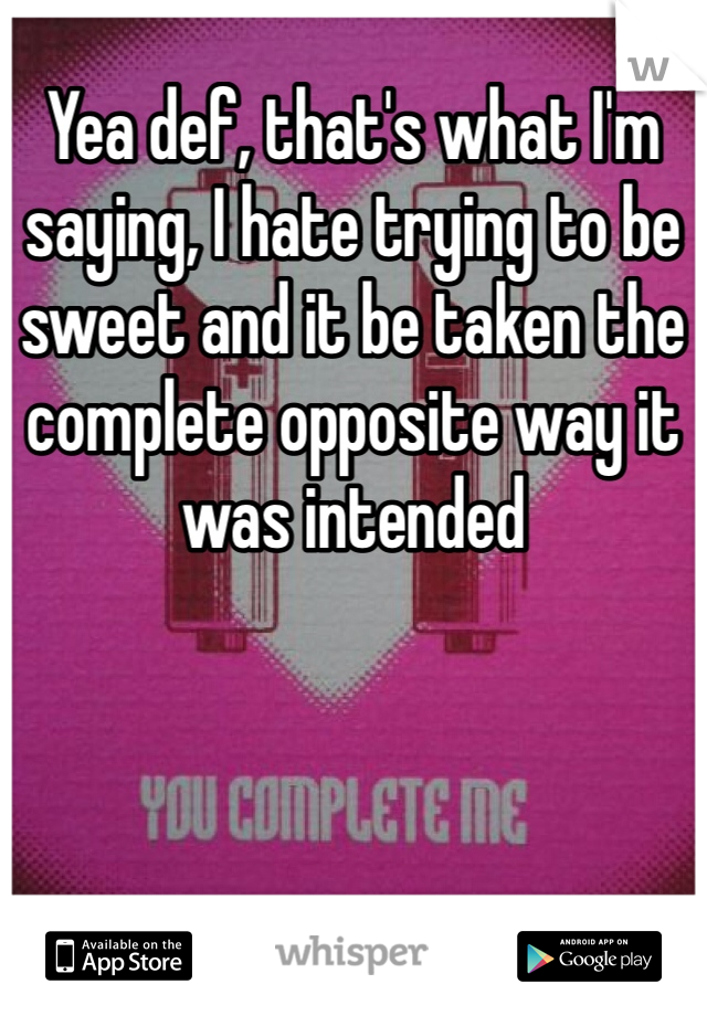 Yea def, that's what I'm saying, I hate trying to be sweet and it be taken the complete opposite way it was intended