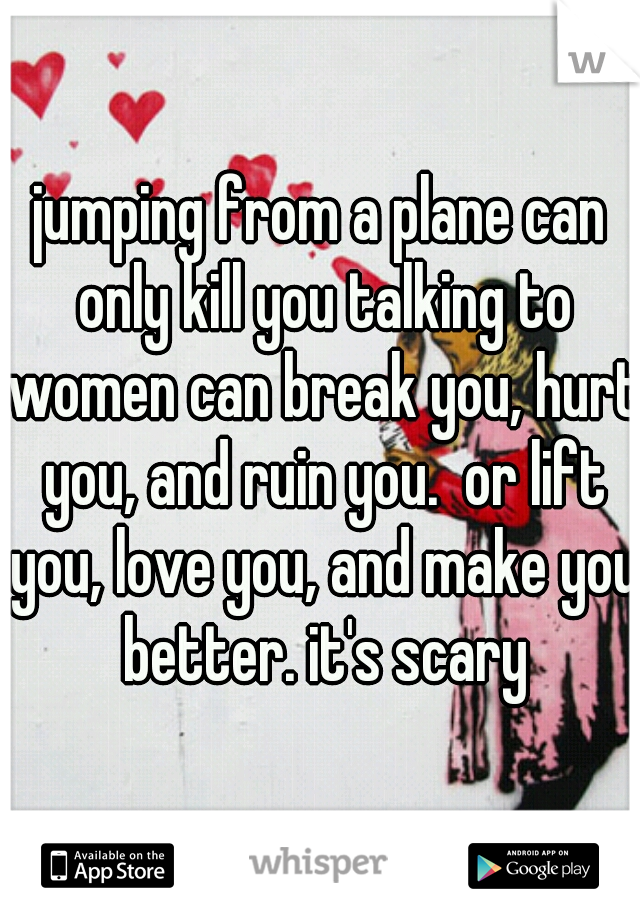 jumping from a plane can only kill you talking to women can break you, hurt you, and ruin you.  or lift you, love you, and make you better. it's scary