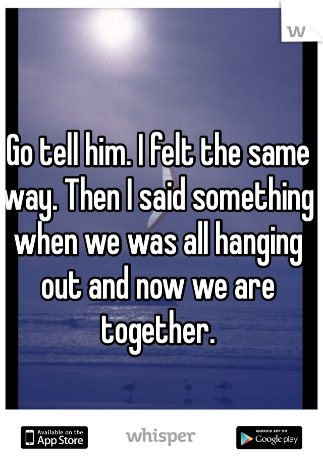 Go tell him. I felt the same way. Then I said something when we was all hanging out and now we are together. 