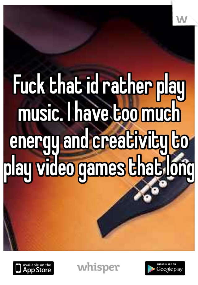 Fuck that id rather play music. I have too much energy and creativity to play video games that long