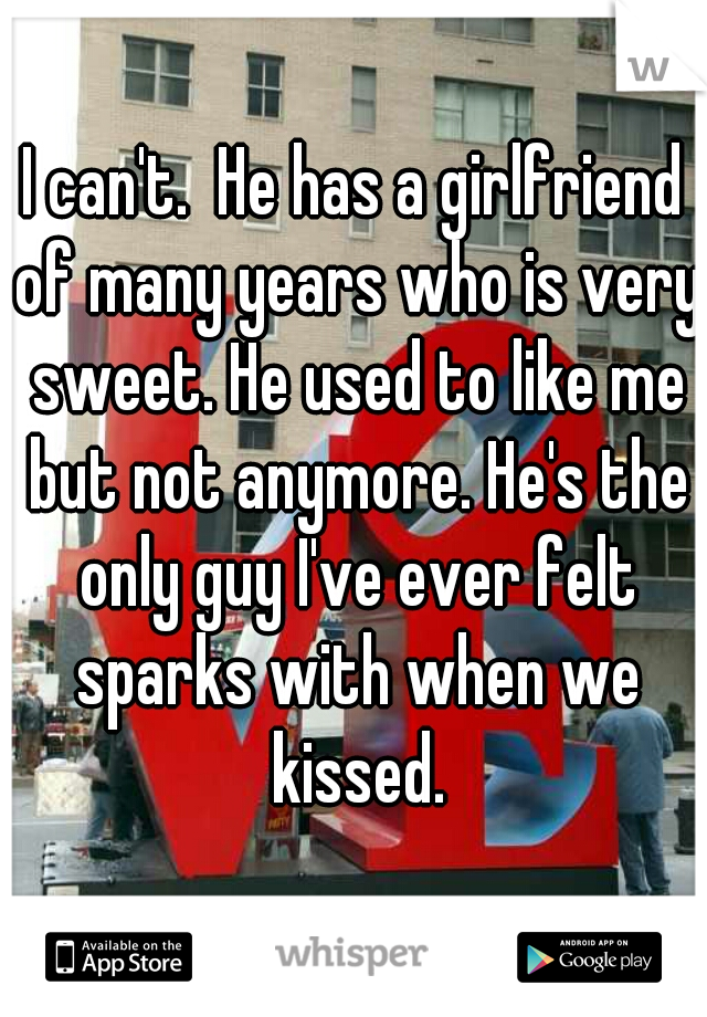 I can't.  He has a girlfriend of many years who is very sweet. He used to like me but not anymore. He's the only guy I've ever felt sparks with when we kissed.