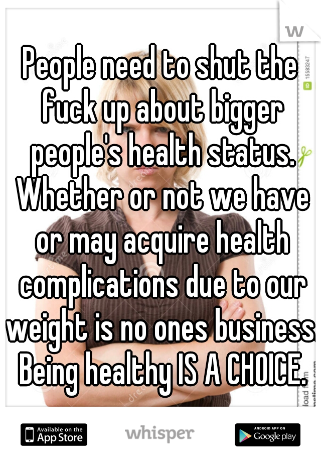 People need to shut the fuck up about bigger people's health status. Whether or not we have or may acquire health complications due to our weight is no ones business. Being healthy IS A CHOICE.