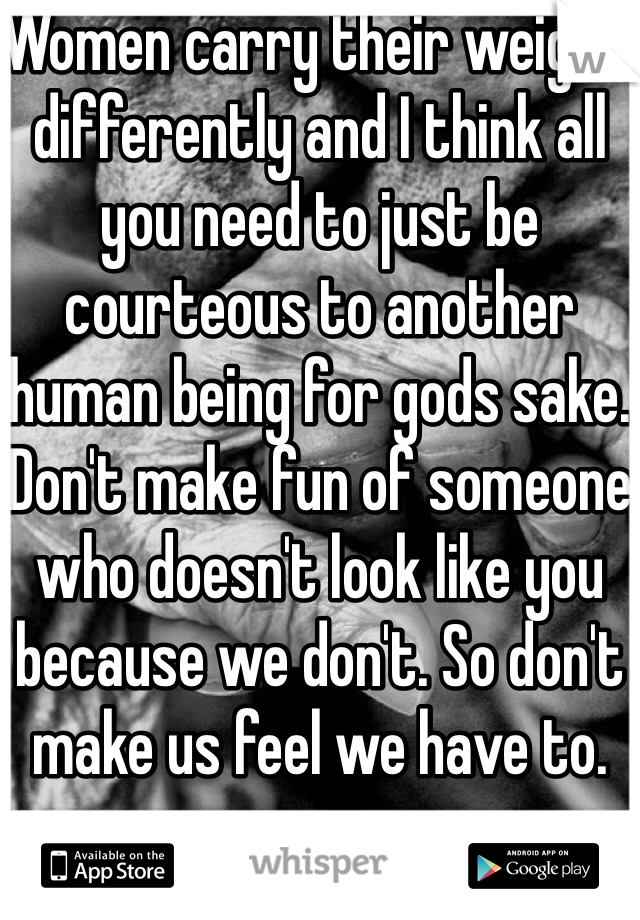 Women carry their weight differently and I think all you need to just be courteous to another human being for gods sake. Don't make fun of someone who doesn't look like you because we don't. So don't make us feel we have to. 