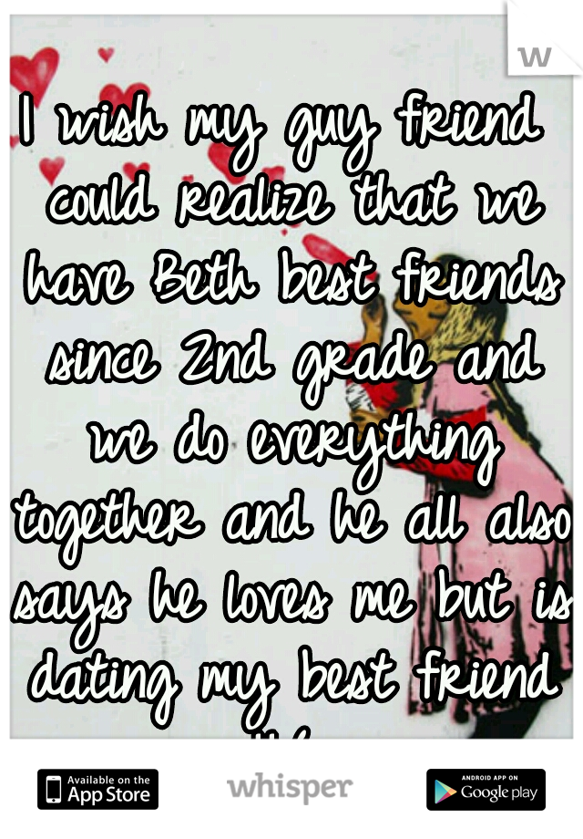 I wish my guy friend could realize that we have Beth best friends since 2nd grade and we do everything together and he all also says he loves me but is dating my best friend !!:( 