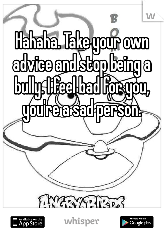 Hahaha. Take your own advice and stop being a bully. I feel bad for you, you're a sad person. 